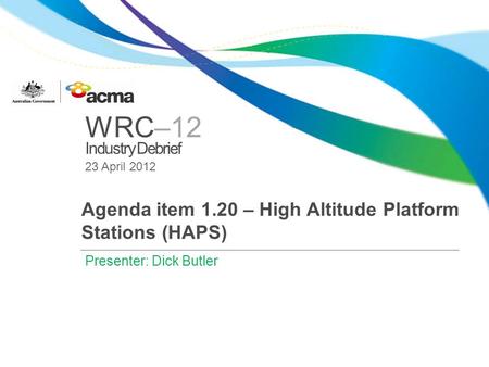 WRC–12 Industry Debrief 23 April 2012 Agenda item 1.20 – High Altitude Platform Stations (HAPS) Presenter: Dick Butler.