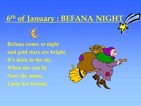 6 th of January : BEFANA NIGHT Befana comes at night and gold stars are bright. It’s dark in the sky When she can fly Near the moon, Upon her broom,