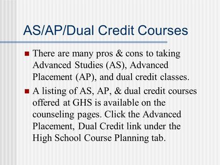 AS/AP/Dual Credit Courses There are many pros & cons to taking Advanced Studies (AS), Advanced Placement (AP), and dual credit classes. A listing of AS,