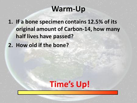 Warm-Up 1.If a bone specimen contains 12.5% of its original amount of Carbon-14, how many half lives have passed? 2.How old if the bone? Time’s Up!