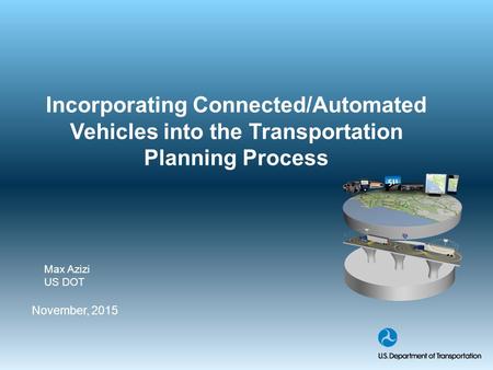 Incorporating Connected/Automated Vehicles into the Transportation Planning Process November, 2015 Max Azizi US DOT.