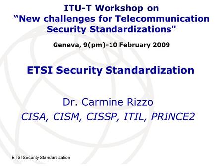 International Telecommunication Union ETSI Security Standardization Dr. Carmine Rizzo CISA, CISM, CISSP, ITIL, PRINCE2 ITU-T Workshop on “New challenges.
