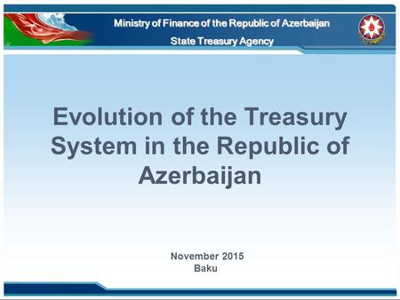 Evolution of the Treasury System in the Republic of Azerbaijan Ministry of Finance of the Republic of Azerbaijan State Treasury Agency November 2015 Baku.