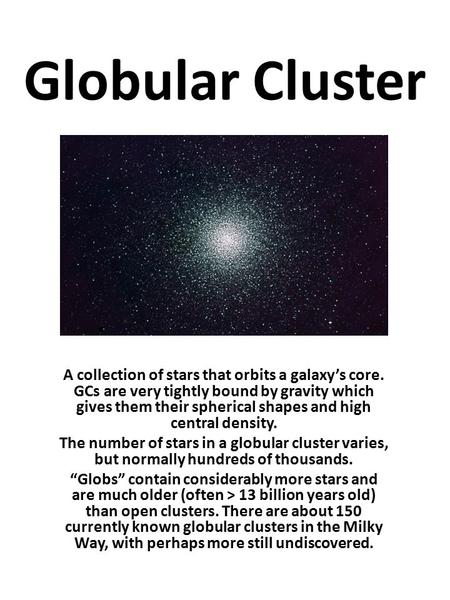 Globular Cluster A collection of stars that orbits a galaxy’s core. GCs are very tightly bound by gravity which gives them their spherical shapes and high.