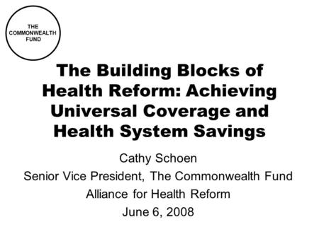The Building Blocks of Health Reform: Achieving Universal Coverage and Health System Savings Cathy Schoen Senior Vice President, The Commonwealth Fund.