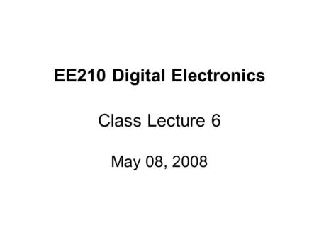 EE210 Digital Electronics Class Lecture 6 May 08, 2008.