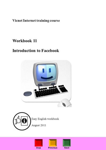 StopPreviousNext Vicnet Internet training course Workbook 11 Introduction to Facebook Easy English workbook August 2011.