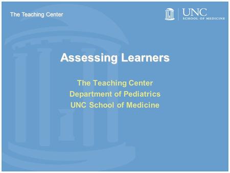 Assessing Learners The Teaching Center Department of Pediatrics UNC School of Medicine The Teaching Center.