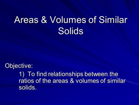 Areas & Volumes of Similar Solids Objective: 1) To find relationships between the ratios of the areas & volumes of similar solids.