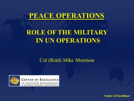 Center of Excellence PEACE OPERATIONS ROLE OF THE MILITARY IN UN OPERATIONS IN UN OPERATIONS Col (Retd) Mike Morrison.