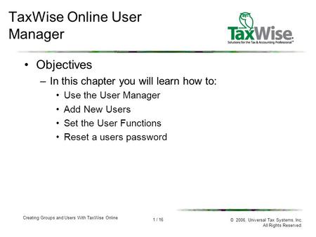 1 / 16 Creating Groups and Users With TaxWise Online © 2006, Universal Tax Systems, Inc. All Rights Reserved. TaxWise Online User Manager Objectives –In.