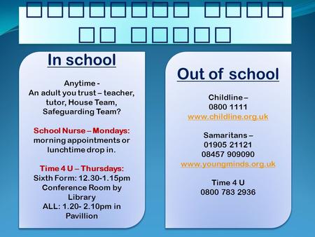 Worried? Need to talk? In school Anytime - An adult you trust – teacher, tutor, House Team, Safeguarding Team? School Nurse – Mondays: morning appointments.