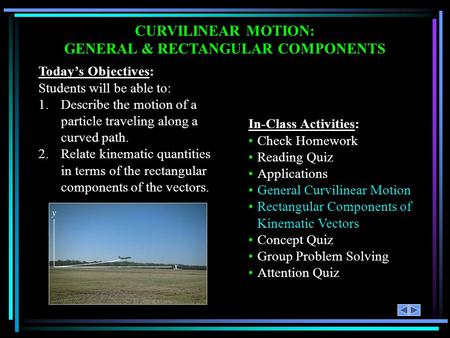CURVILINEAR MOTION: GENERAL & RECTANGULAR COMPONENTS Today’s Objectives: Students will be able to: 1.Describe the motion of a particle traveling along.