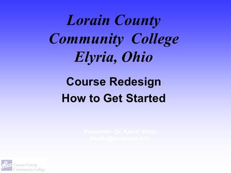 Lorain County Community College Elyria, Ohio Course Redesign How to Get Started Presenter: Dr. Karen Wells
