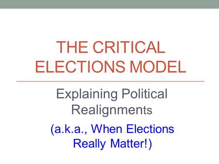 THE CRITICAL ELECTIONS MODEL (a.k.a., When Elections Really Matter!) Explaining Political Realignmen ts.