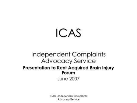 ICAS - Independent Complaints Advocacy Service ICAS Independent Complaints Advocacy Service Presentation to Kent Acquired Brain Injury Forum June 2007.