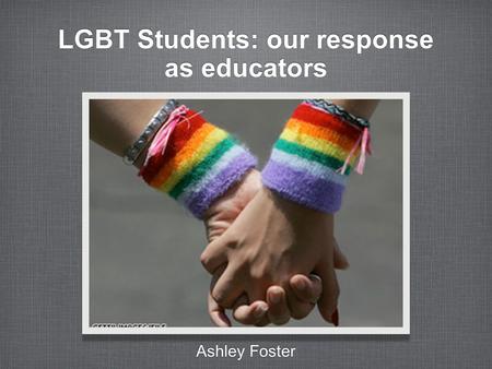 LGBT Students: our response as educators Ashley Foster.