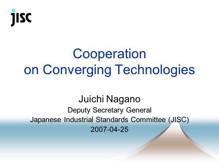 Cooperation on Converging Technologies Juichi Nagano Deputy Secretary General Japanese Industrial Standards Committee (JISC) 2007-04-25.