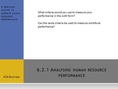 6.2.1 A NALYSING HUMAN RESOURCE PERFORMANCE AQA Business 6 D ECISION MAKING TO IMPROVE HUMAN RESOURCE PERFORMANCE What criteria would you use to measure.