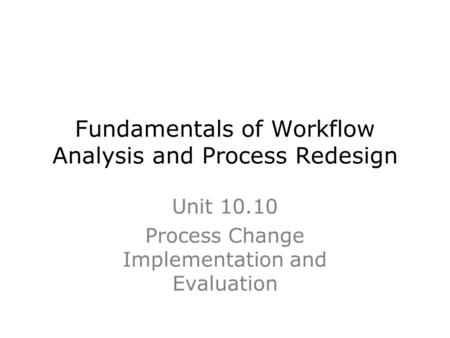 Fundamentals of Workflow Analysis and Process Redesign Unit 10.10 Process Change Implementation and Evaluation.