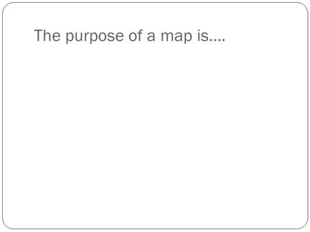 The purpose of a map is…..