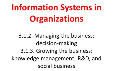 Information Systems in Organizations 3.1.2. Managing the business: decision-making 3.1.3. Growing the business: knowledge management, R&D, and social business.