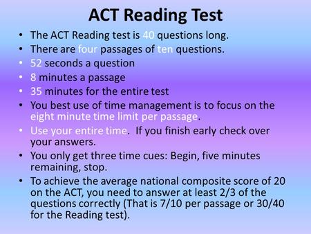 ACT Reading Test The ACT Reading test is 40 questions long. There are four passages of ten questions. 52 seconds a question 8 minutes a passage 35 minutes.