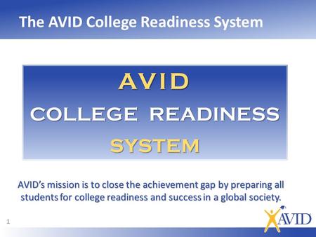 The AVID College Readiness System 1 AVID’s mission is to close the achievement gap by preparing all students for college readiness and success in a global.