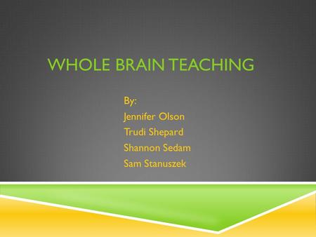 WHOLE BRAIN TEACHING By: Jennifer Olson Trudi Shepard Shannon Sedam Sam Stanuszek.