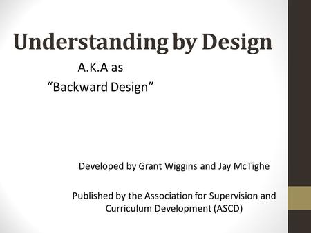 Understanding by Design Developed by Grant Wiggins and Jay McTighe Published by the Association for Supervision and Curriculum Development (ASCD) A.K.A.