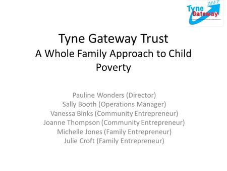 Tyne Gateway Trust A Whole Family Approach to Child Poverty Pauline Wonders (Director) Sally Booth (Operations Manager) Vanessa Binks (Community Entrepreneur)