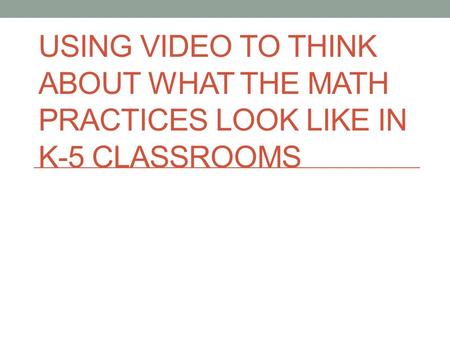 USING VIDEO TO THINK ABOUT WHAT THE MATH PRACTICES LOOK LIKE IN K-5 CLASSROOMS.
