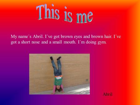 My name´s Abril. I´ve got brown eyes and brown hair. I´ve got a short nose and a small mouth. I´m doing gym. Abril.