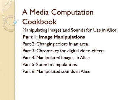 A Media Computation Cookbook Manipulating Images and Sounds for Use in Alice Part 1: Image Manipulations Part 2: Changing colors in an area Part 3: Chromakey.