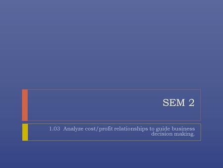 SEM 2 1.03 Analyze cost/profit relationships to guide business decision making.