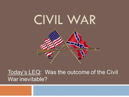 CIVIL WAR Today’s LEQ: Was the outcome of the Civil War inevitable?