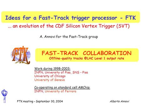 Alberto AnnoviFTK meeting - September 30, 2004 Ideas for a Fast-Track trigger processor - FTK... an evolution of the CDF Silicon Vertex Trigger (SVT) A.