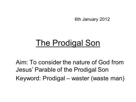 The Prodigal Son Aim: To consider the nature of God from Jesus’ Parable of the Prodigal Son Keyword: Prodigal – waster (waste man) 6th January 2012.