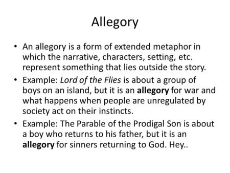 Allegory An allegory is a form of extended metaphor in which the narrative, characters, setting, etc. represent something that lies outside the story.
