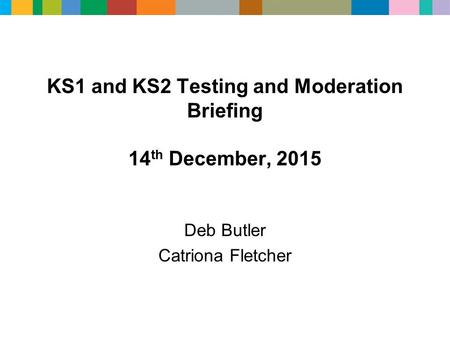 KS1 and KS2 Testing and Moderation Briefing 14 th December, 2015 Deb Butler Catriona Fletcher.