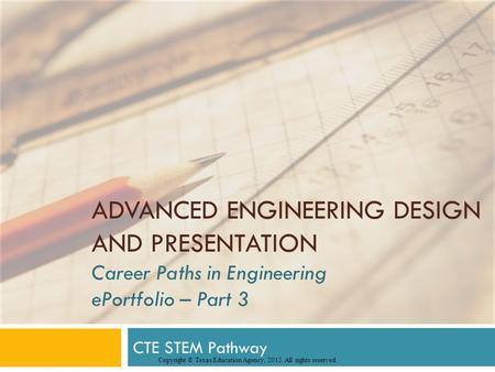ADVANCED ENGINEERING DESIGN AND PRESENTATION Career Paths in Engineering ePortfolio – Part 3 CTE STEM Pathway Copyright © Texas Education Agency, 2012.