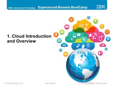 1 © 2014 IBM Corporation For IBM Internal Use OnlyIBM Proprietary 1. Cloud Introduction and Overview Experienced Bluemix BootCamp.