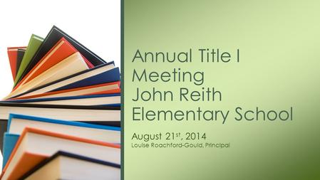 August 21 st, 2014 Louise Roachford-Gould, Principal Annual Title I Meeting John Reith Elementary School.