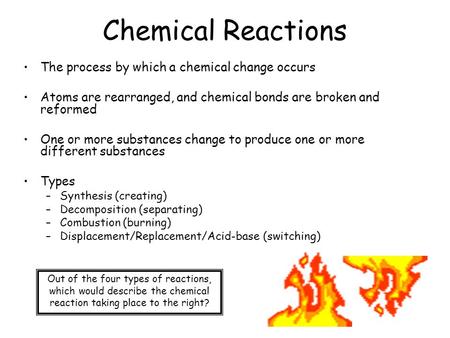 Chemical Reactions The process by which a chemical change occurs Atoms are rearranged, and chemical bonds are broken and reformed One or more substances.
