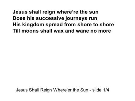 Jesus shall reign where’re the sun Does his successive journeys run His kingdom spread from shore to shore Till moons shall wax and wane no more Jesus.