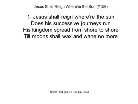 Jesus Shall Reign Where’er the Sun (#156) 1. Jesus shall reign where’re the sun Does his successive journeys run His kingdom spread from shore to shore.