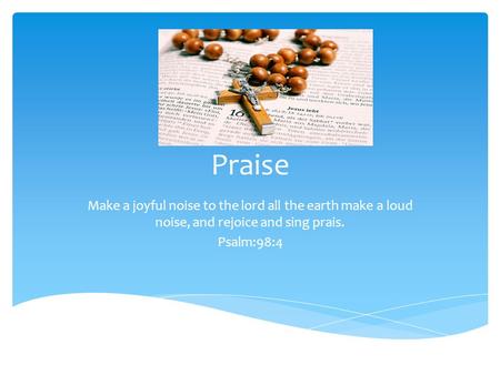 Praise Make a joyful noise to the lord all the earth make a loud noise, and rejoice and sing prais. Psalm:98:4.