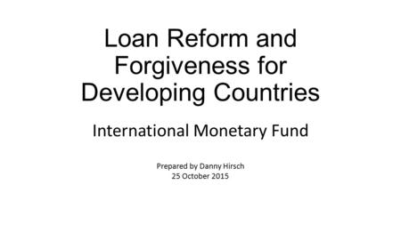 Loan Reform and Forgiveness for Developing Countries International Monetary Fund Prepared by Danny Hirsch 25 October 2015.