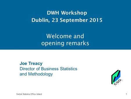 Welcome and opening remarks DWH Workshop Dublin, 23 September 2015 Central Statistics Office, Ireland 1 Joe Treacy Director of Business Statistics and.