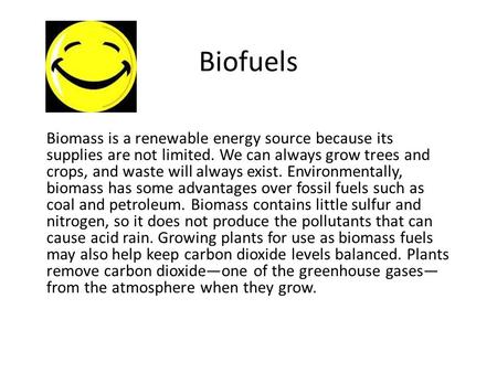 Biofuels Biomass is a renewable energy source because its supplies are not limited. We can always grow trees and crops, and waste will always exist. Environmentally,